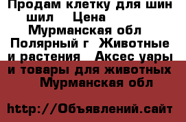 Продам клетку для шин шил. › Цена ­ 2 500 - Мурманская обл., Полярный г. Животные и растения » Аксесcуары и товары для животных   . Мурманская обл.